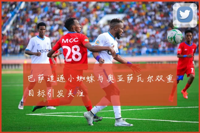 巴萨追逐小蜘蛛与奥亚萨瓦尔双重目标引发关注