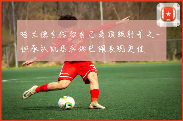 哈兰德自信称自己是顶级射手之一但承认凯恩和姆巴佩表现更佳