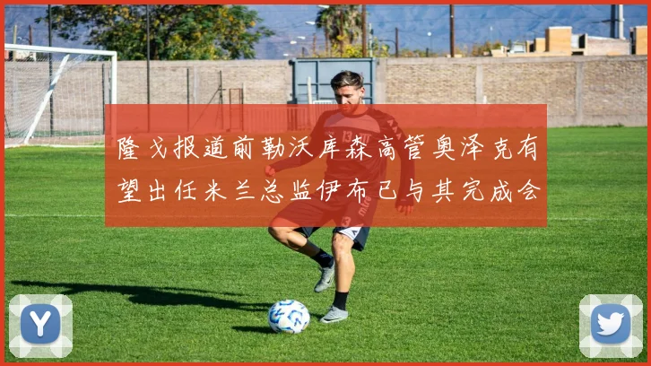 隆戈报道前勒沃库森高管奥泽克有望出任米兰总监伊布已与其完成会面