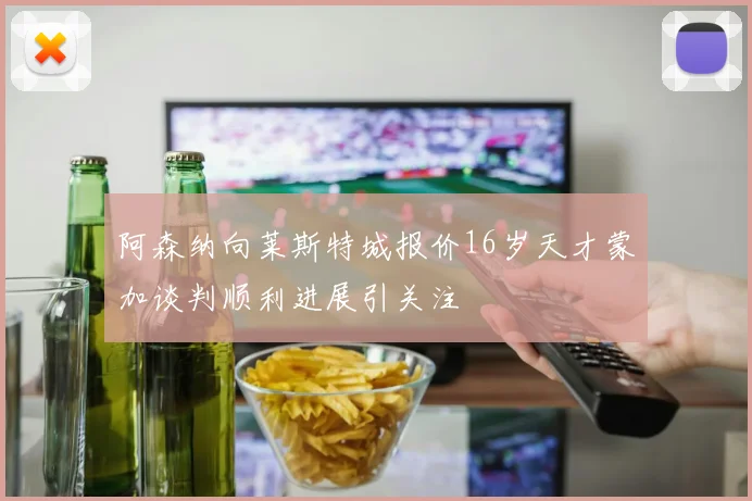 阿森纳向莱斯特城报价16岁天才蒙加谈判顺利进展引关注