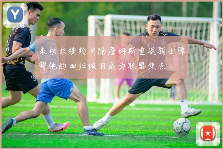 米切尔续约消除詹姆斯重返骑士障碍他的回归依旧成为联盟焦点