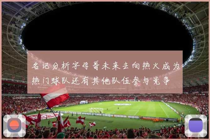 名记分析字母哥未来去向热火成为热门球队还有其他队伍参与竞争