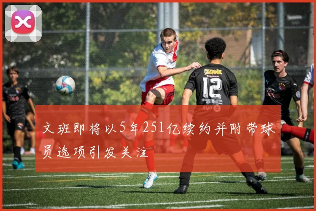 文班即将以5年251亿续约并附带球员选项引发关注