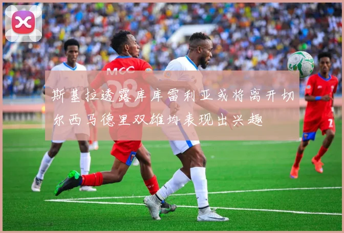 斯基拉透露库库雷利亚或将离开切尔西马德里双雄均表现出兴趣