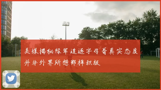 美媒揭秘绿军追逐字母哥真实态度并非外界所想那样积极