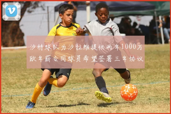 沙特球队为沙拉维提供两年1000万欧年薪合同球员希望签署三年协议