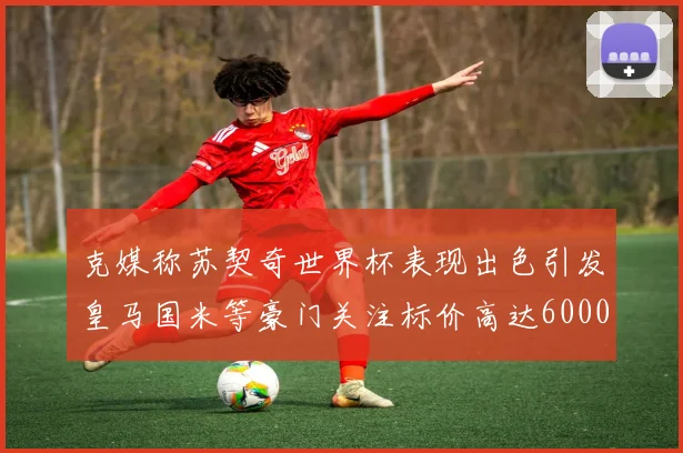 克媒称苏契奇世界杯表现出色引发皇马国米等豪门关注标价高达6000万欧