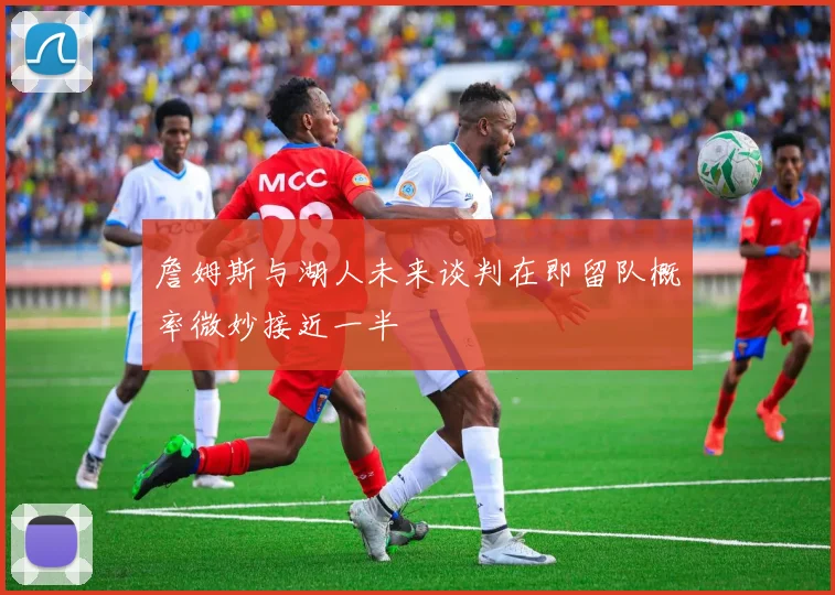 詹姆斯与湖人未来谈判在即留队概率微妙接近一半
