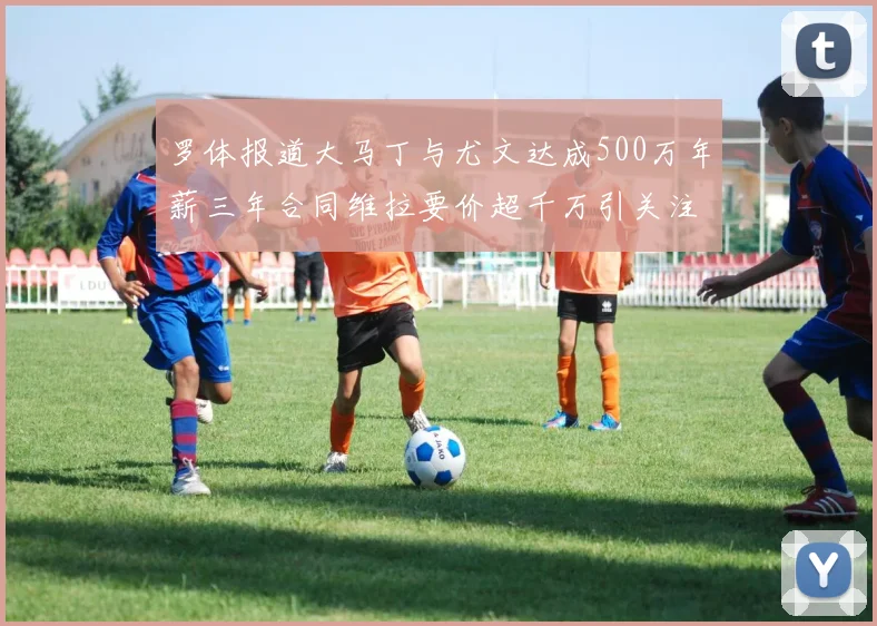 罗体报道大马丁与尤文达成500万年薪三年合同维拉要价超千万引关注