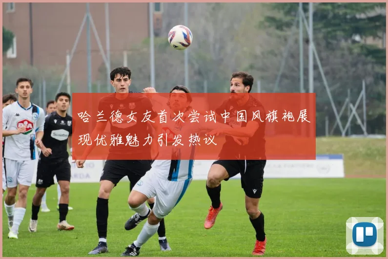 哈兰德女友首次尝试中国风旗袍展现优雅魅力引发热议