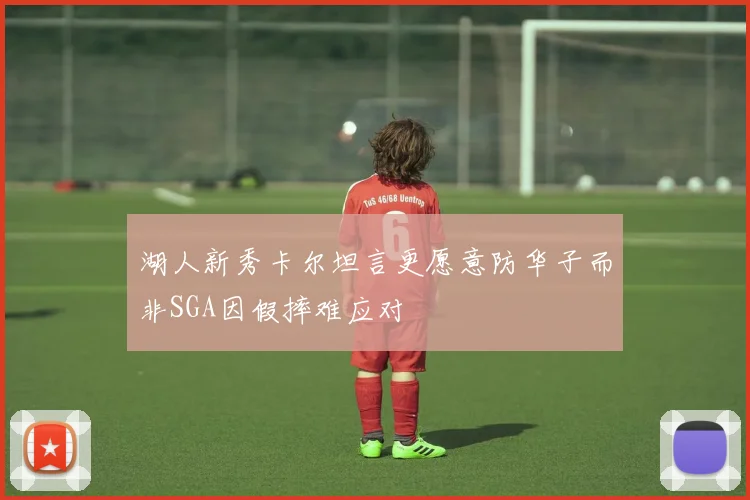 湖人新秀卡尔坦言更愿意防华子而非SGA因假摔难应对