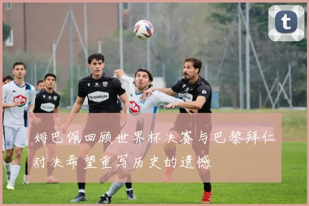 姆巴佩回顾世界杯决赛与巴黎拜仁对决希望重写历史的遗憾
