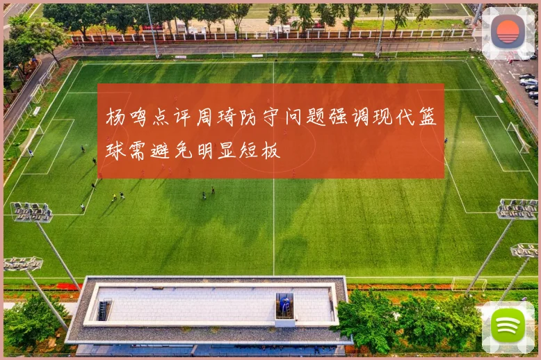 杨鸣点评周琦防守问题强调现代篮球需避免明显短板