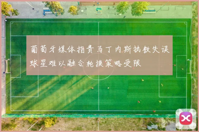 葡萄牙媒体指责马丁内斯执教失误球星难以融合轮换策略受限
