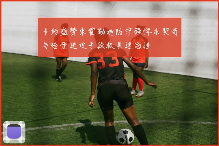 卡约盛赞朱霍勒迪防守强悍东契奇与哈登进攻手段极具迷惑性