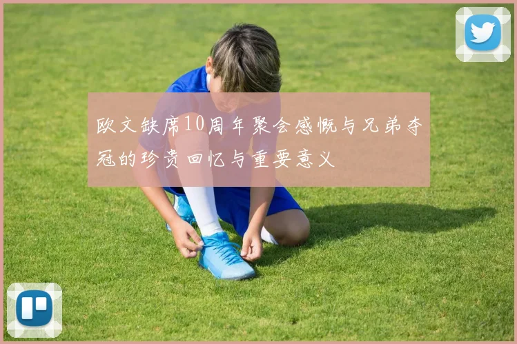 欧文缺席10周年聚会感慨与兄弟夺冠的珍贵回忆与重要意义