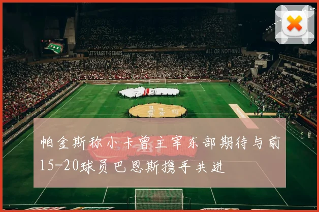 帕金斯称小卡曾主宰东部期待与前15-20球员巴恩斯携手共进