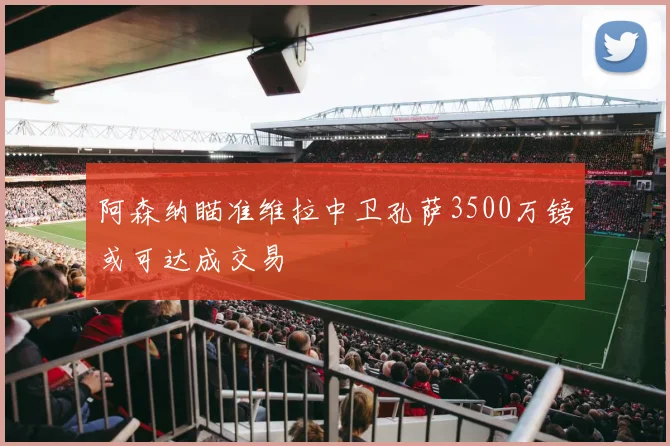 阿森纳瞄准维拉中卫孔萨3500万镑或可达成交易