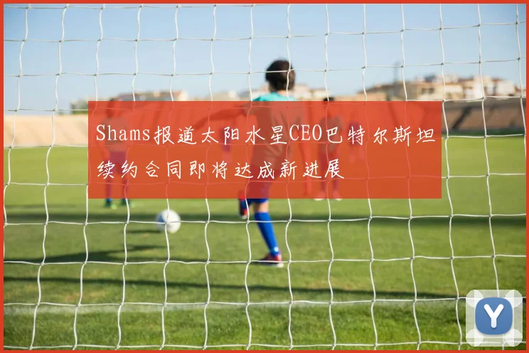 Shams报道太阳水星CEO巴特尔斯坦续约合同即将达成新进展