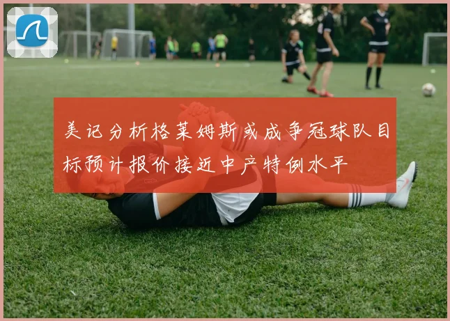 美记分析格莱姆斯或成争冠球队目标预计报价接近中产特例水平